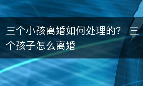 三个小孩离婚如何处理的？ 三个孩子怎么离婚