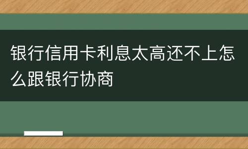 银行信用卡利息太高还不上怎么跟银行协商