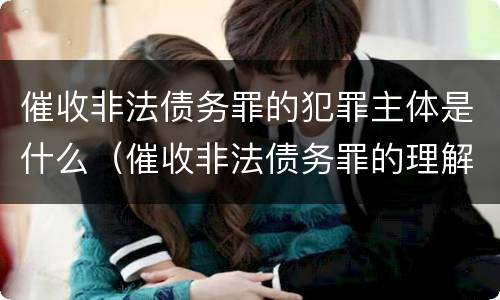 催收非法债务罪的犯罪主体是什么（催收非法债务罪的理解与适用）