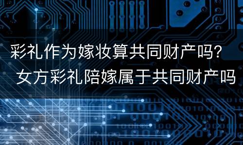 彩礼作为嫁妆算共同财产吗？ 女方彩礼陪嫁属于共同财产吗