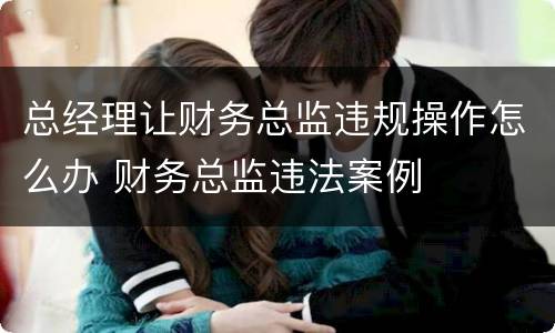 总经理让财务总监违规操作怎么办 财务总监违法案例