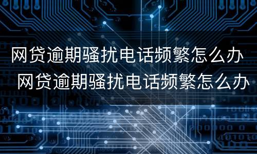 网贷逾期骚扰电话频繁怎么办 网贷逾期骚扰电话频繁怎么办呢