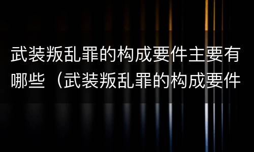 武装叛乱罪的构成要件主要有哪些（武装叛乱罪的构成要件主要有哪些要素）