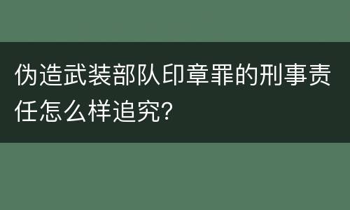 伪造武装部队印章罪的刑事责任怎么样追究？