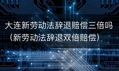 大连新劳动法辞退赔偿三倍吗（新劳动法辞退双倍赔偿）