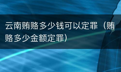 云南贿赂多少钱可以定罪（贿赂多少金额定罪）