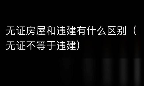 无证房屋和违建有什么区别（无证不等于违建）
