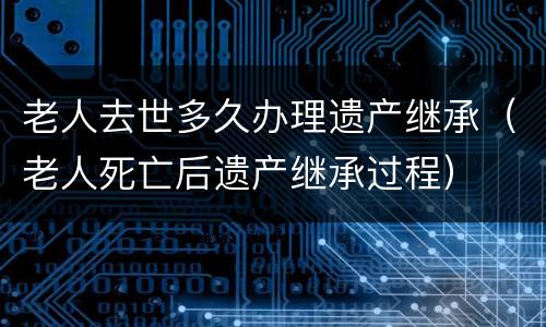老人去世多久办理遗产继承（老人死亡后遗产继承过程）