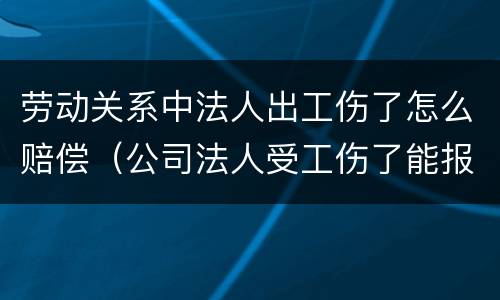 劳动关系中法人出工伤了怎么赔偿（公司法人受工伤了能报工伤保险吗）