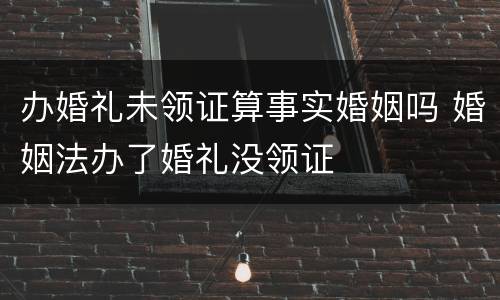 办婚礼未领证算事实婚姻吗 婚姻法办了婚礼没领证