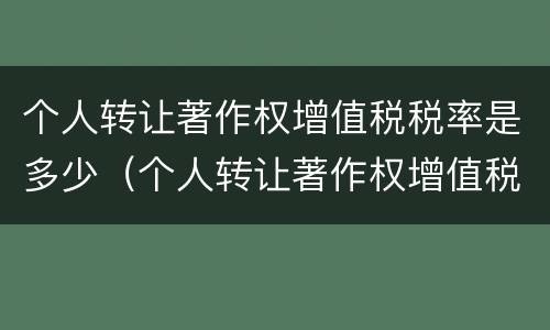 个人转让著作权增值税税率是多少（个人转让著作权增值税税率是多少啊）