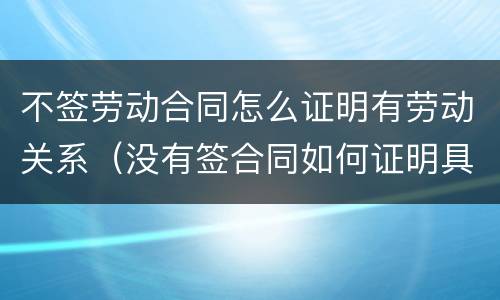 不签劳动合同怎么证明有劳动关系（没有签合同如何证明具有劳动关系）