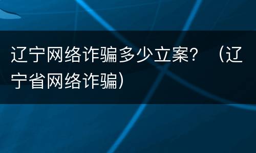 辽宁网络诈骗多少立案？（辽宁省网络诈骗）