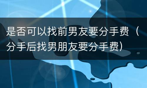 是否可以找前男友要分手费（分手后找男朋友要分手费）