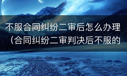 不服合同纠纷二审后怎么办理（合同纠纷二审判决后不服的怎么办）