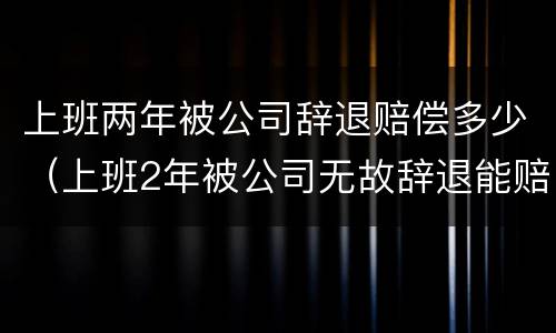 上班两年被公司辞退赔偿多少（上班2年被公司无故辞退能赔多少钱）