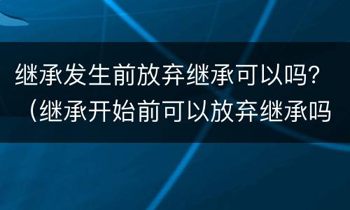 继承发生前放弃继承可以吗？（继承开始前可以放弃继承吗）