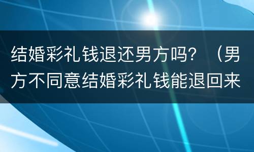 结婚彩礼钱退还男方吗？（男方不同意结婚彩礼钱能退回来吗）