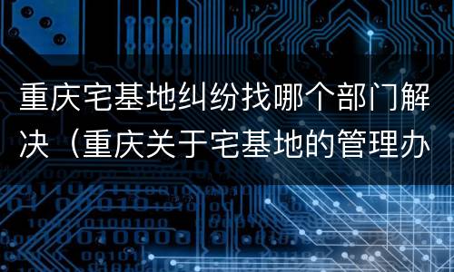 重庆宅基地纠纷找哪个部门解决（重庆关于宅基地的管理办法）