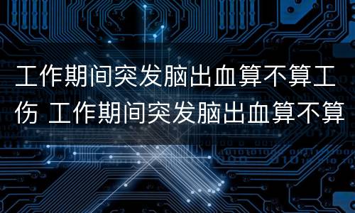 工作期间突发脑出血算不算工伤 工作期间突发脑出血算不算工伤看病谁出