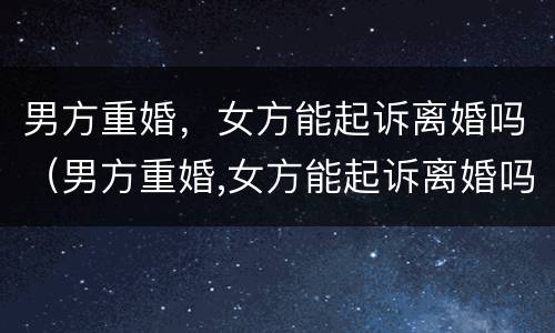 男方重婚，女方能起诉离婚吗（男方重婚,女方能起诉离婚吗知乎）