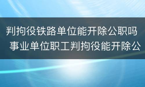 判拘役铁路单位能开除公职吗 事业单位职工判拘役能开除公职吗