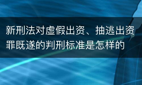 新刑法对虚假出资、抽逃出资罪既遂的判刑标准是怎样的