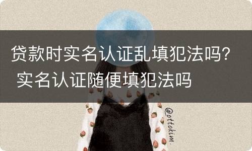 贷款时实名认证乱填犯法吗？ 实名认证随便填犯法吗