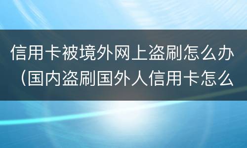 信用卡被境外网上盗刷怎么办（国内盗刷国外人信用卡怎么判刑）