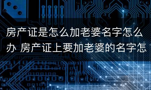 房产证是怎么加老婆名字怎么办 房产证上要加老婆的名字怎么操作