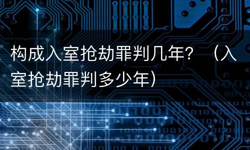 构成入室抢劫罪判几年？（入室抢劫罪判多少年）