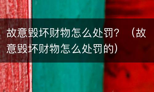 故意毁坏财物怎么处罚？（故意毁坏财物怎么处罚的）