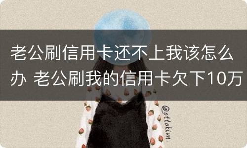 老公刷信用卡还不上我该怎么办 老公刷我的信用卡欠下10万,对我也冷淡