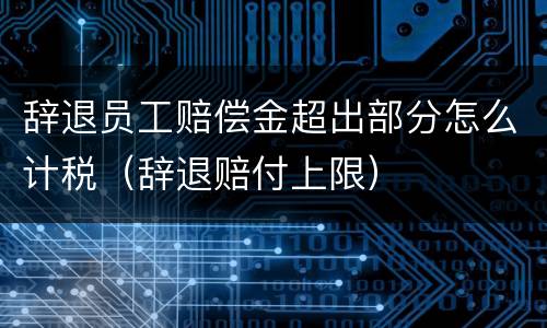 辞退员工赔偿金超出部分怎么计税（辞退赔付上限）