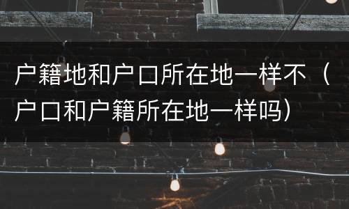户籍地和户口所在地一样不（户口和户籍所在地一样吗）