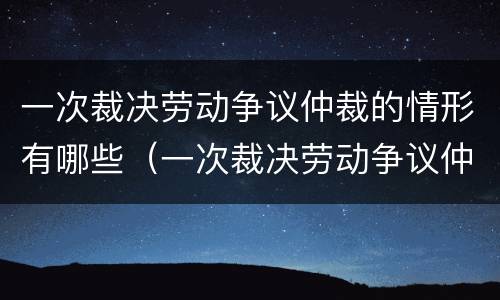 一次裁决劳动争议仲裁的情形有哪些（一次裁决劳动争议仲裁的情形有哪些种类）