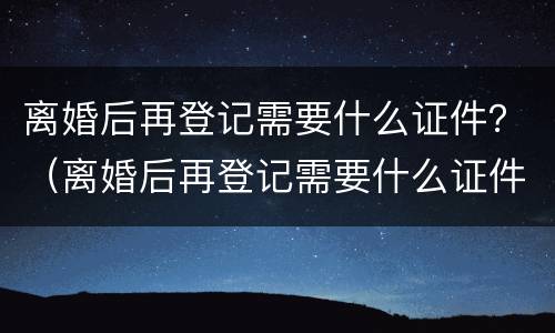 离婚后再登记需要什么证件？（离婚后再登记需要什么证件和手续）
