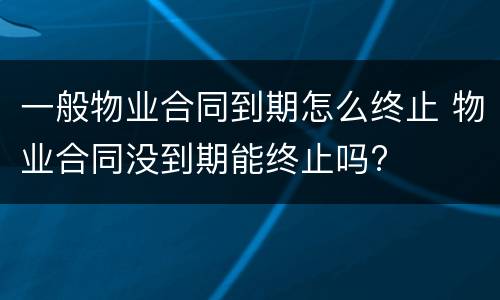 一般物业合同到期怎么终止 物业合同没到期能终止吗?