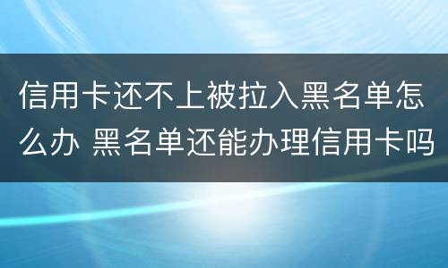 信用卡还不上被拉入黑名单怎么办 黑名单还能办理信用卡吗