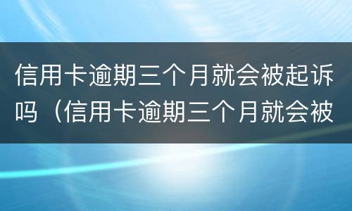 信用卡逾期三个月就会被起诉吗（信用卡逾期三个月就会被起诉吗知乎）