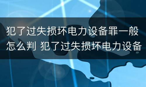犯了过失损坏电力设备罪一般怎么判 犯了过失损坏电力设备罪一般怎么判