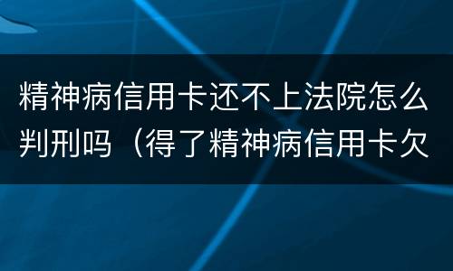 精神病信用卡还不上法院怎么判刑吗（得了精神病信用卡欠款用还吗）