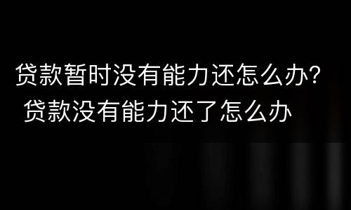 贷款暂时没有能力还怎么办？ 贷款没有能力还了怎么办