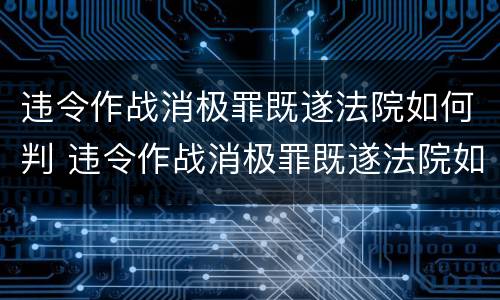 违令作战消极罪既遂法院如何判 违令作战消极罪既遂法院如何判决