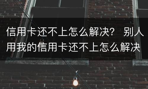 信用卡还不上怎么解决？ 别人用我的信用卡还不上怎么解决