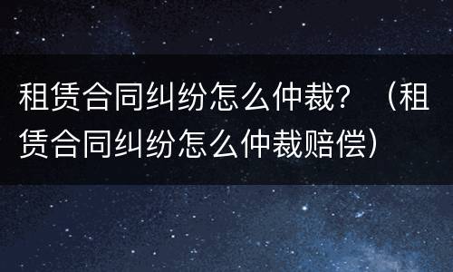 租赁合同纠纷怎么仲裁？（租赁合同纠纷怎么仲裁赔偿）