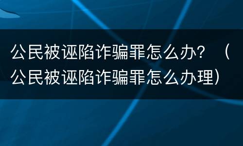 公民被诬陷诈骗罪怎么办？（公民被诬陷诈骗罪怎么办理）
