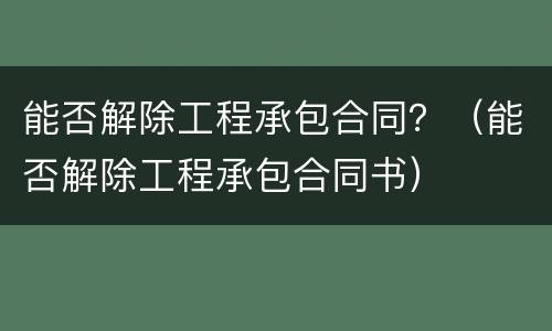 能否解除工程承包合同？（能否解除工程承包合同书）