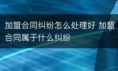 加盟合同纠纷怎么处理好 加盟合同属于什么纠纷