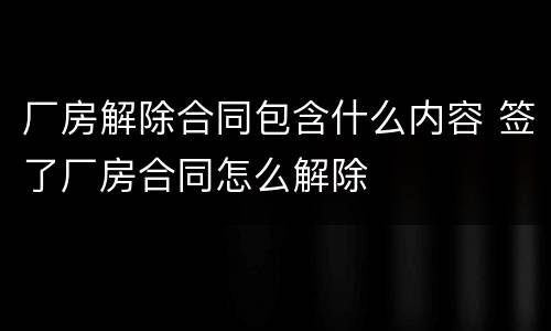 厂房解除合同包含什么内容 签了厂房合同怎么解除